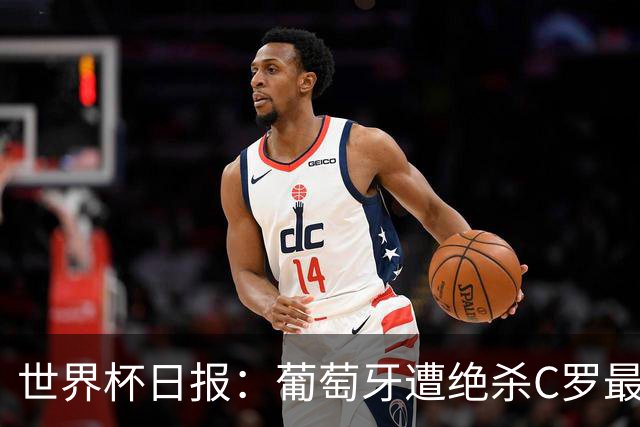 世界杯日报：葡萄牙遭绝杀C罗最后一舞 多国效仿美国上诉红黄牌
