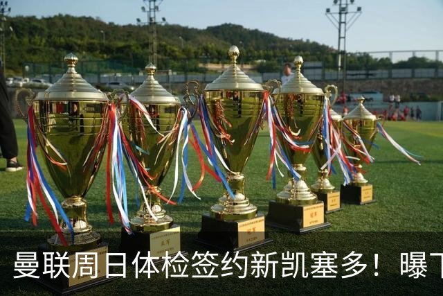 曼联周日体检签约新凯塞多！曝下赛季培养计划，卡里克暂时用不上
