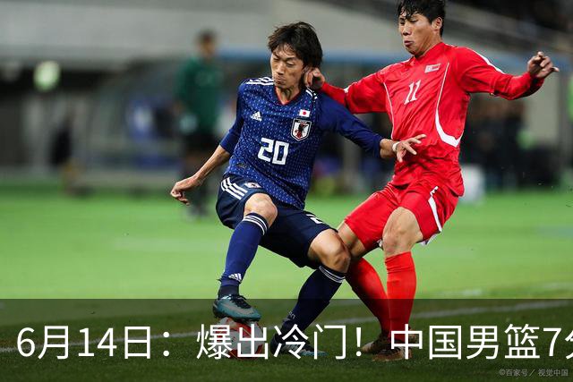 6月14日：爆出冷门！中国男篮7分惜败日本男篮，连胜遭终止，裁判争议判罚引热议，后卫表现需改进
